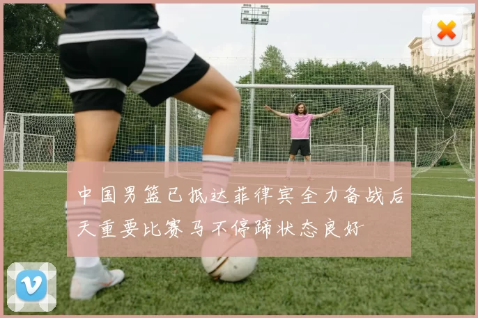 中国男篮已抵达菲律宾全力备战后天重要比赛马不停蹄状态良好
