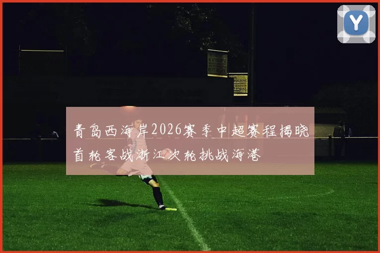 青岛西海岸2026赛季中超赛程揭晓首轮客战浙江次轮挑战海港