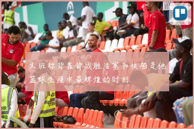 文班称背靠背战胜活塞和快船是他篮球生涯中最辉煌的时刻