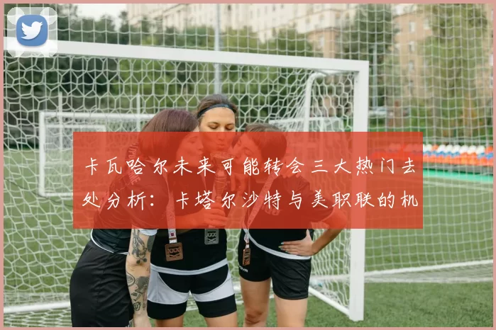 卡瓦哈尔未来可能转会三大热门去处分析：卡塔尔沙特与美职联的机会