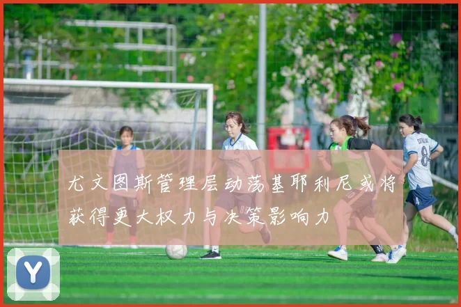 尤文图斯管理层动荡基耶利尼或将获得更大权力与决策影响力