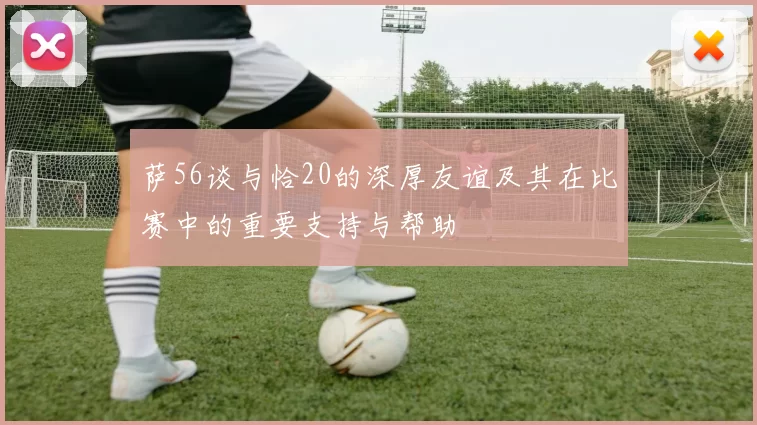 萨56谈与恰20的深厚友谊及其在比赛中的重要支持与帮助