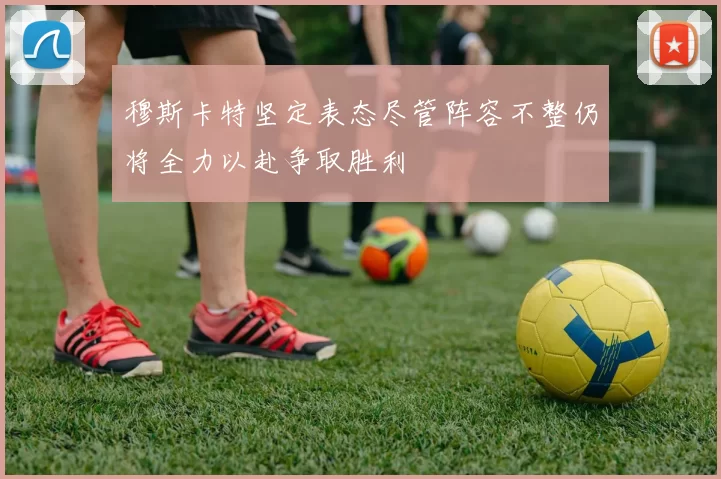 穆斯卡特坚定表态尽管阵容不整仍将全力以赴争取胜利