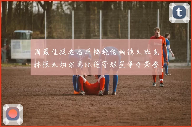 周最佳提名名单揭晓伦纳德文班克林根米切尔恩比德等球星争夺荣誉