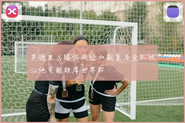 罗德里戈膝伤风险加剧皇马全队忧心他可能缺席世界杯