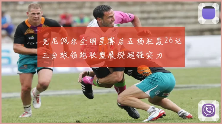 克尼佩尔全明星赛后五场狂轰26记三分球领跑联盟展现超强实力