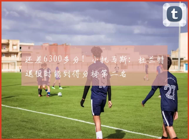 还差6300多分！小托马斯：杜兰特退役时能到得分榜第二名