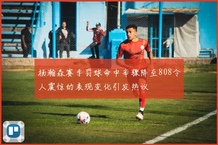 杨瀚森赛季罚球命中率骤降至808令人震惊的表现变化引发热议