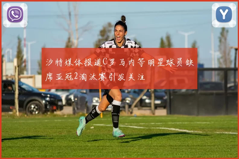 沙特媒体报道C罗马内等明星球员缺席亚冠2淘汰赛引发关注