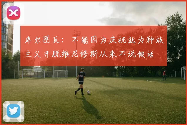 库尔图瓦：不能因为庆祝就为种族主义开脱维尼修斯从来不说假话