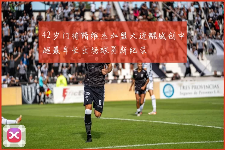 42岁门将隋维杰加盟大连鲲城创中超最年长出场球员新纪录