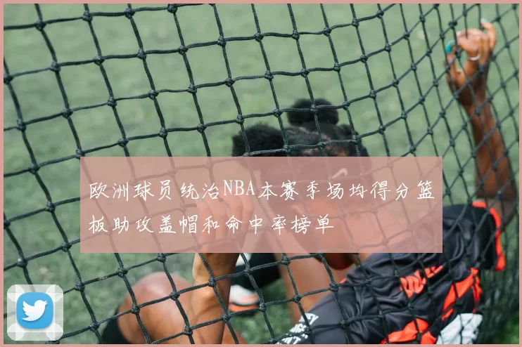 欧洲球员统治NBA本赛季场均得分篮板助攻盖帽和命中率榜单