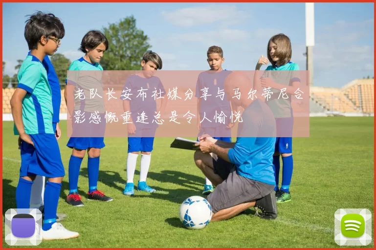 老队长安布社媒分享与马尔蒂尼合影感慨重逢总是令人愉悦