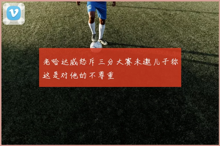 老哈达威怒斥三分大赛未邀儿子称这是对他的不尊重