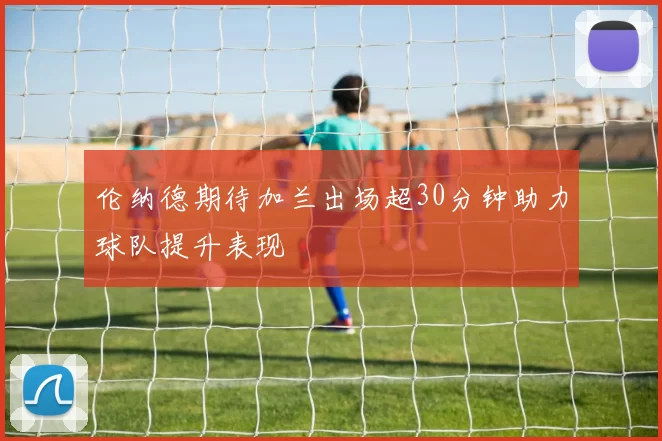 伦纳德期待加兰出场超30分钟助力球队提升表现
