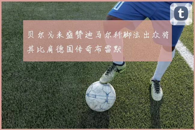 贝尔戈米盛赞迪马尔科脚法出众将其比肩德国传奇布雷默