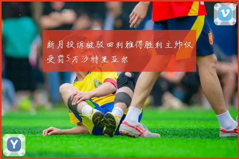 新月投诉被驳回利雅得胜利主帅仅受罚5万沙特里亚尔