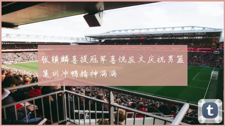 张镇麟喜提冠军喜悦发文庆祝男篮集训冲鸭精神满满