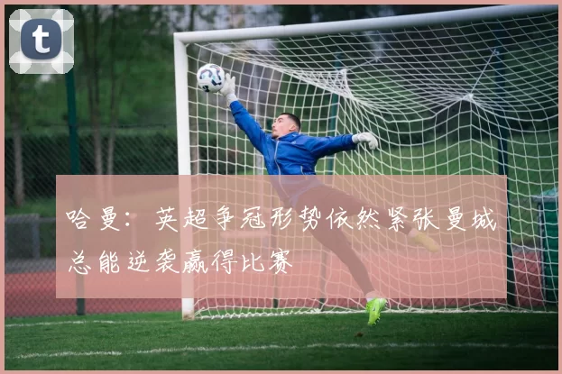 哈曼：英超争冠形势依然紧张曼城总能逆袭赢得比赛