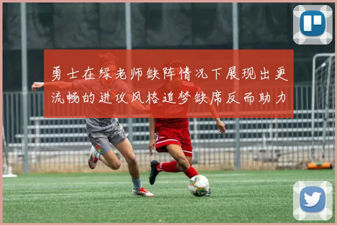 勇士在绿老师缺阵情况下展现出更流畅的进攻风格追梦缺席反而助力球队表现提升