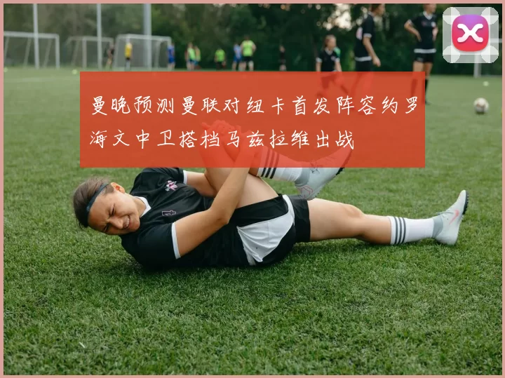曼晚预测曼联对纽卡首发阵容约罗海文中卫搭档马兹拉维出战