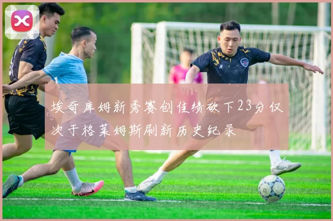 埃奇库姆新秀赛创佳绩砍下23分仅次于格莱姆斯刷新历史纪录