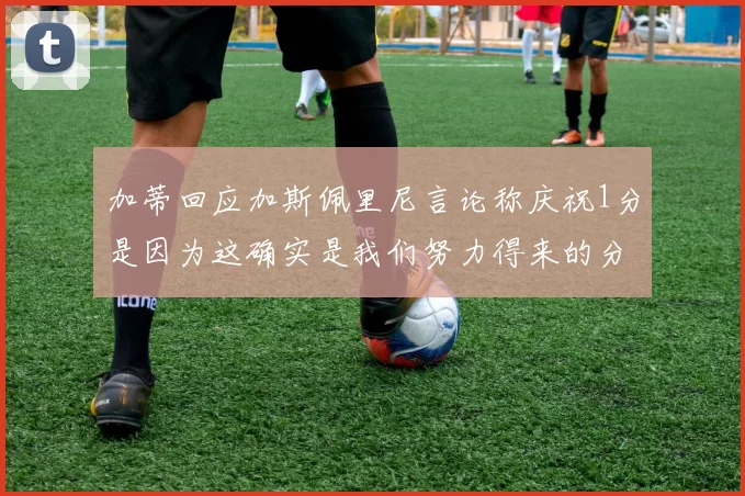 加蒂回应加斯佩里尼言论称庆祝1分是因为这确实是我们努力得来的分数