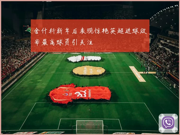舍什科新年后表现惊艳英超进球效率最高球员引关注