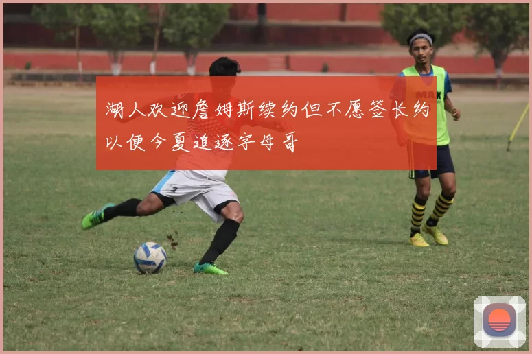 湖人欢迎詹姆斯续约但不愿签长约以便今夏追逐字母哥