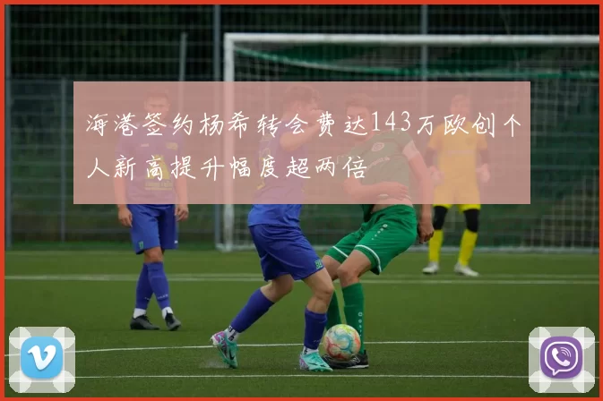 海港签约杨希转会费达143万欧创个人新高提升幅度超两倍
