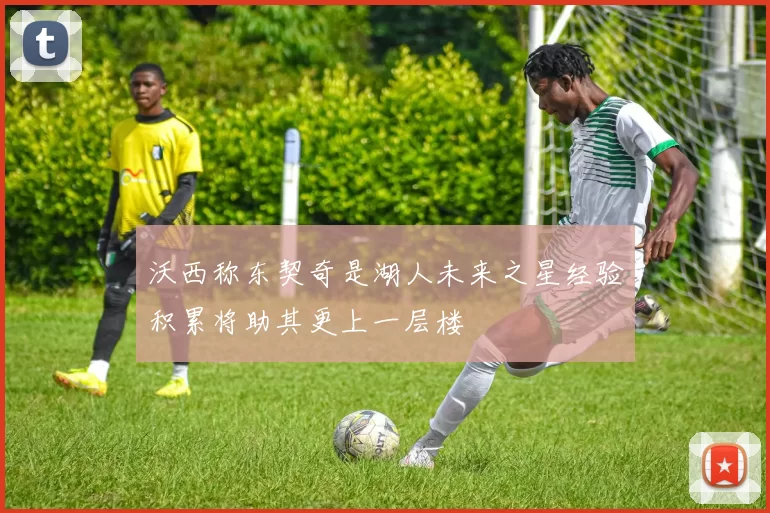 沃西称东契奇是湖人未来之星经验积累将助其更上一层楼